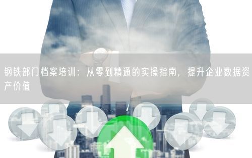 钢铁部门档案培训：从零到精通的实操指南，提升企业数据资产价值
