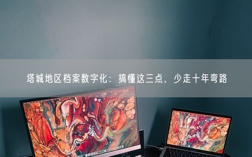 塔城地区档案数字化：搞懂这三点，少走十年弯路