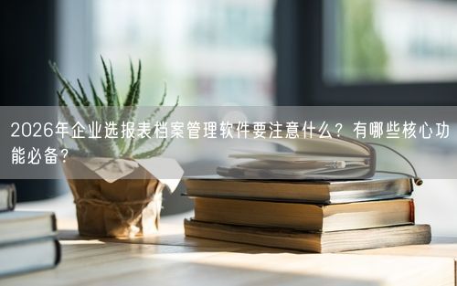 2026年企业选报表档案管理软件要注意什么？有哪些核心功能必备？