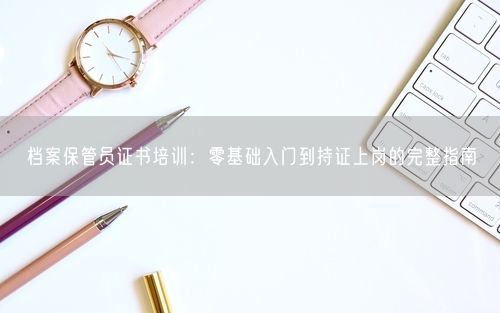 档案保管员证书培训：零基础入门到持证上岗的完整指南