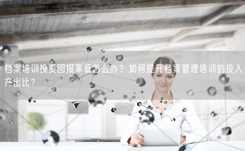 档案培训投资回报率低怎么办？如何提升档案管理培训的投入产出比？