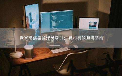 档案防病毒管理员培训：老司机的避坑指南