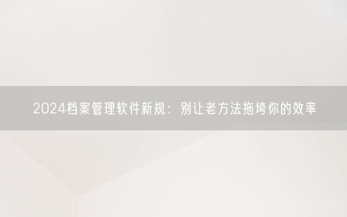 2024档案管理软件新规：别让老方法拖垮你的效率