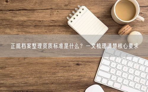 正规档案整理资质标准是什么？一文梳理清楚核心要求