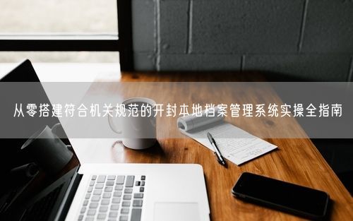 从零搭建符合机关规范的开封本地档案管理系统实操全指南