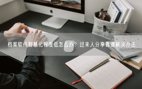 档案软件智慧化程度低怎么办？过来人分享靠谱解决办法