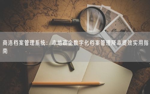 商洛档案管理系统：本地政企数字化档案管理降本提效实用指南