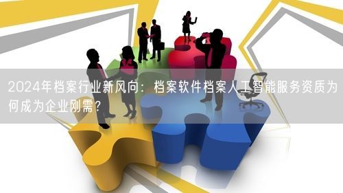 2024年档案行业新风向：档案软件档案人工智能服务资质为何成为企业刚需？