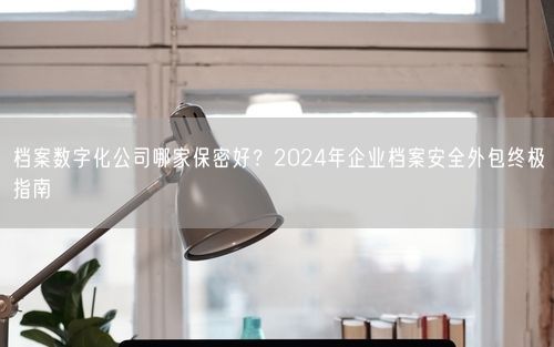 档案数字化公司哪家保密好？2024年企业档案安全外包终极指南