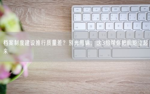 档案制度建设推行质量差？别光甩锅，这3招帮你把规矩立起来
