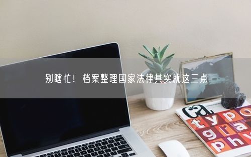 别瞎忙！档案整理国家法律其实就这三点