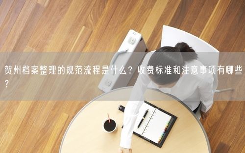 贺州档案整理的规范流程是什么？收费标准和注意事项有哪些？