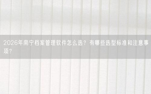 2026年南宁档案管理软件怎么选？有哪些选型标准和注意事项？
