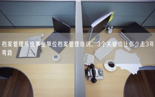 档案管理系统事业单位档案管理培训，3个关键点让你少走3年弯路