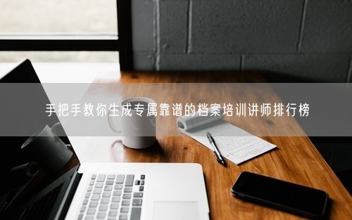 手把手教你生成专属靠谱的档案培训讲师排行榜