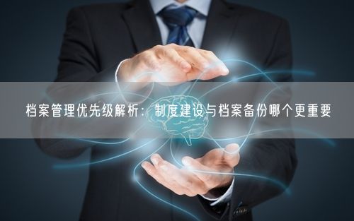 档案管理优先级解析：制度建设与档案备份哪个更重要