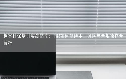 档案社保培训实战指南：HR如何规避用工风险与合规操作全解析