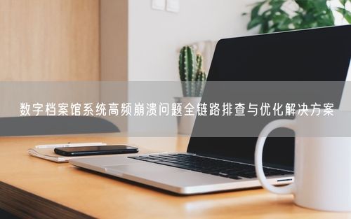 数字档案馆系统高频崩溃问题全链路排查与优化解决方案