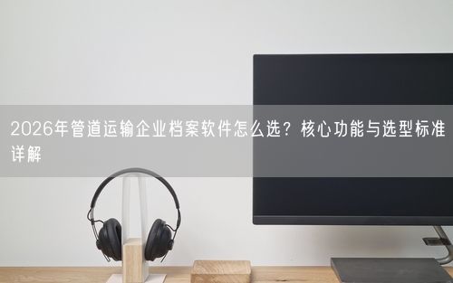 2026年管道运输企业档案软件怎么选？核心功能与选型标准详解
