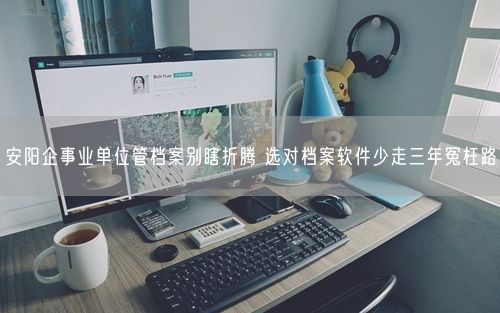 安阳企事业单位管档案别瞎折腾 选对档案软件少走三年冤枉路