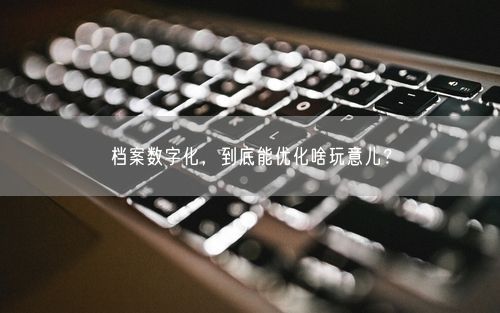 档案数字化，到底能优化啥玩意儿？