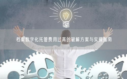 档案数字化托管费用过高的破解方案与实操指南