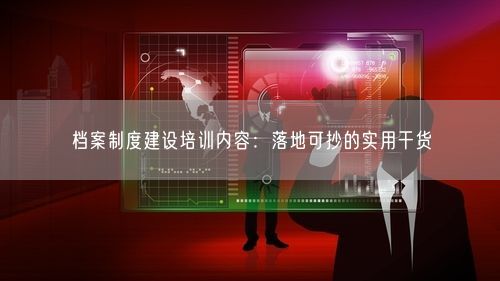 档案制度建设培训内容：落地可抄的实用干货