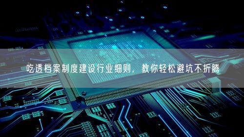 吃透档案制度建设行业细则，教你轻松避坑不折腾