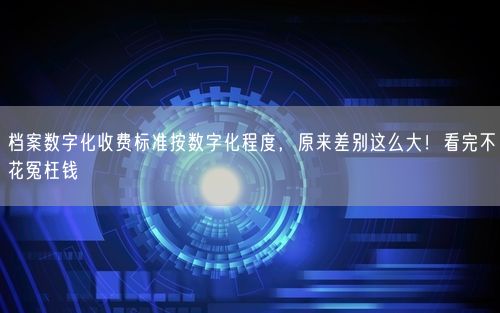 档案数字化收费标准按数字化程度，原来差别这么大！看完不花冤枉钱