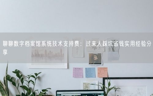 聊聊数字档案馆系统技术支持费：过来人踩坑省钱实用经验分享