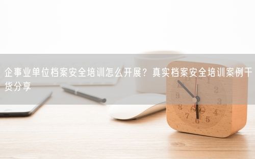 企事业单位档案安全培训怎么开展？真实档案安全培训案例干货分享