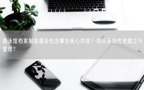 游泳馆档案制度建设包含哪些核心内容？如何系统性地建立与管理？