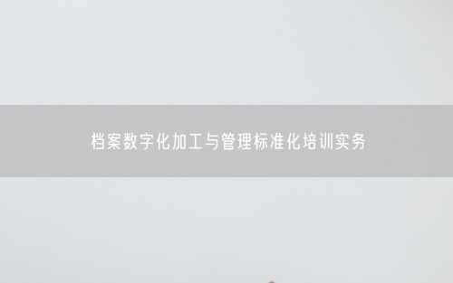 档案数字化加工与管理标准化培训实务