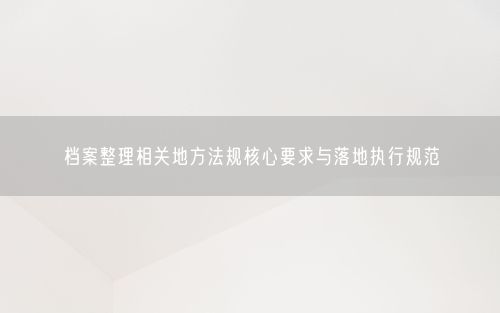 档案整理相关地方法规核心要求与落地执行规范