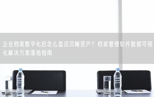 企业档案数字化后怎么盘活沉睡资产？档案管理软件数据可视化解决方案落地指南