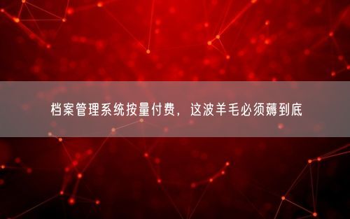 档案管理系统按量付费，这波羊毛必须薅到底