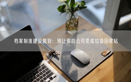 档案制度建设规划：别让你的公司变成垃圾回收站