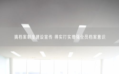 搞档案制度建设宣传 得实打实增强全员档案意识