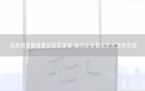 深耕档案制度建设底层逻辑 助力企业稳妥扩大业务范围