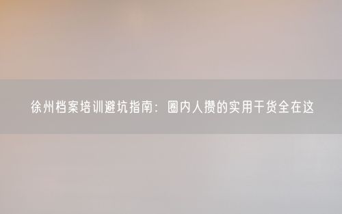 徐州档案培训避坑指南：圈内人攒的实用干货全在这