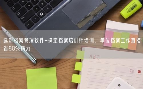 选对档案管理软件+搞定档案培训师培训，单位档案工作直接省80%精力