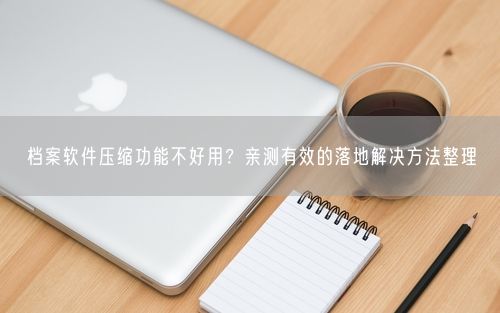 档案软件压缩功能不好用？亲测有效的落地解决方法整理