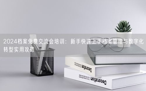 2024档案免费交流会培训：新手快速上手档案管理与数字化转型实用攻略