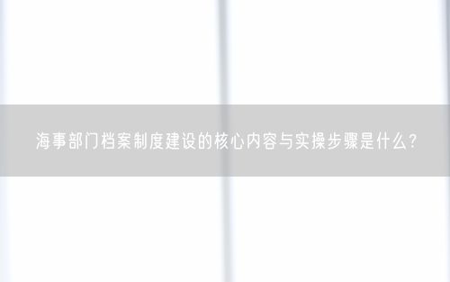 海事部门档案制度建设的核心内容与实操步骤是什么？