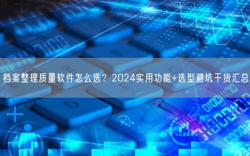 档案整理质量软件怎么选？2024实用功能+选型避坑干货汇总