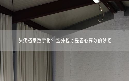 头疼档案数字化？选外包才是省心高效的妙招