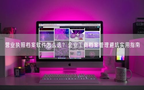 营业执照档案软件怎么选？企业工商档案管理避坑实用指南