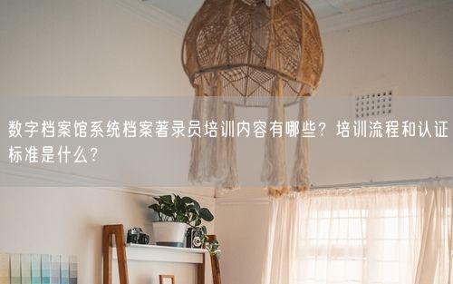 数字档案馆系统档案著录员培训内容有哪些？培训流程和认证标准是什么？