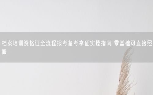 档案培训资格证全流程报考备考拿证实操指南 零基础可直接照搬