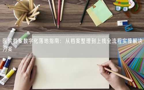医院档案数字化落地指南：从档案整理到上线全流程实操解决方案